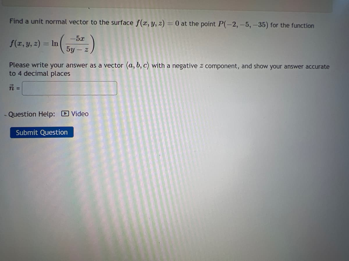 Find a unit normal vector to the surface f(x, y, z) = 0 at the point P(-2, -5, -35) for the function
-5x
5y - z
f(x, y, z) = ln
Please write your answer as a vector (a, b, c) with a negative z component, and show your answer accurate
to 4 decimal places
n=
- Question Help: Video
Submit Question