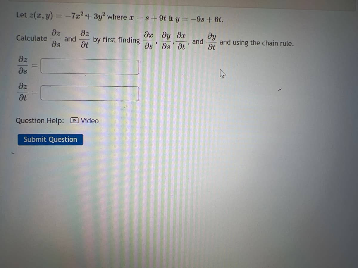 Let z(x, y) = -7x² + 3y² where x = s +9t & y = -9s +6t.
Әх ду Әх
əs Ət
əs
Calculate
dz
Əs
Əz
Ət
||
||
dz
Əs
and
əz
Ət
by first finding
Question Help: Video
Submit Question
"
and
dy
Ət
and using the chain rule.