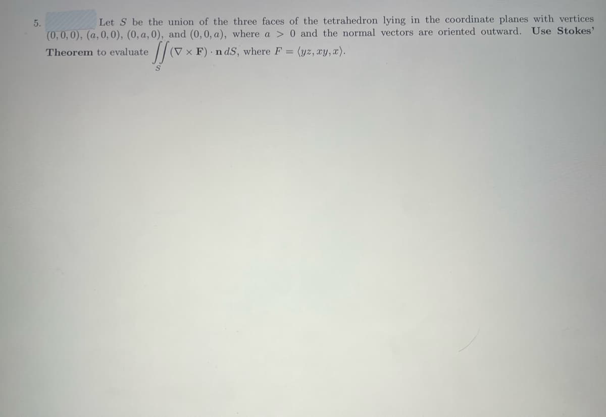 5.
Let S be the union of the three faces of the tetrahedron lying in the coordinate planes with vertices
(0,0,0), (a, 0, 0), (0, a, 0), and (0, 0, a), where a > 0 and the normal vectors are oriented outward. Use Stokes'
= (yz, xy, x).
Theorem to evaluate
[f(xx
(V x F) ndS, where F =