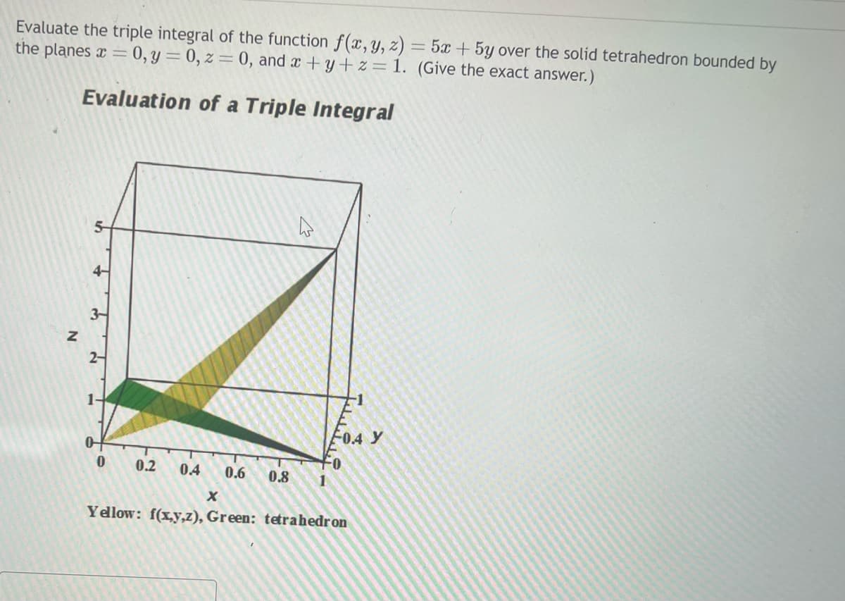 Evaluate the triple integral of the function f(x, y, z) = 5x + 5y over the solid tetrahedron bounded by
the planes x = 0, y = 0, z = 0, and x+y+z= 1. (Give the exact answer.)
Evaluation of a Triple Integral
Z
4-
3-
2-
0
0.2 0.4 0.6
0.8
1
F1
0.4 y
X
Yellow: f(x,y,z), Green: tetrahedron