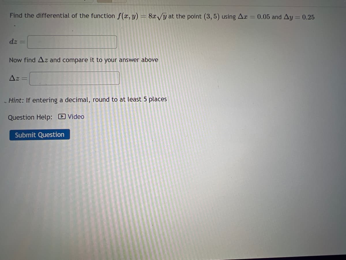 Find the differential of the function f(x, y) = 8x√y at the point (3,5) using Ax = 0.05 and Ay = 0.25
dz=
Now find Az and compare it to your answer above
Az =
Hint: If entering a decimal, round to at least 5 places
Question Help: Video
Submit Question