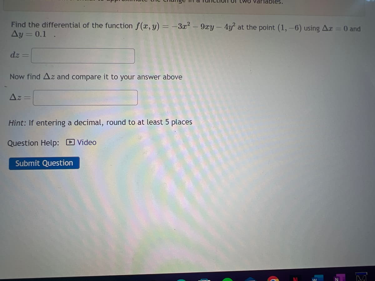 Find the differential of the function f(x, y) = -3x² - 9xy - 4y² at the point (1,-6) using Ax = 0 and
Ay=0.1.
dz=
Now find Az and compare it to your answer above
Az =
Hint: If entering a decimal, round to at least 5 places
Question Help:
Video
two variables.
Submit Question
41