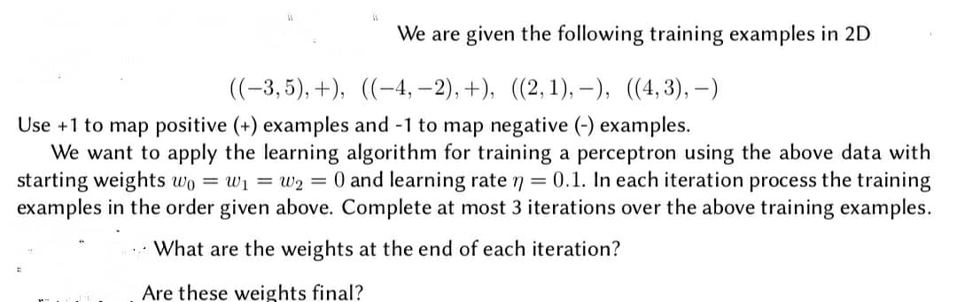 We are given the following training examples in 2D
((-3,5), +), ((-4, –2), +), ((2,1), -), ((4,3),–)
Use +1 to map positive (+) examples and -1 to map negative (-) examples.
We want to apply the learning algorithm for training a perceptron using the above data with
starting weights wo = w1 = w2 = 0 and learning rate 7 = 0.1. In each iteration process the training
examples in the order given above. Complete at most 3 iterations over the above training examples.
What are the weights at the end of each iteration?
Are these weights final?
