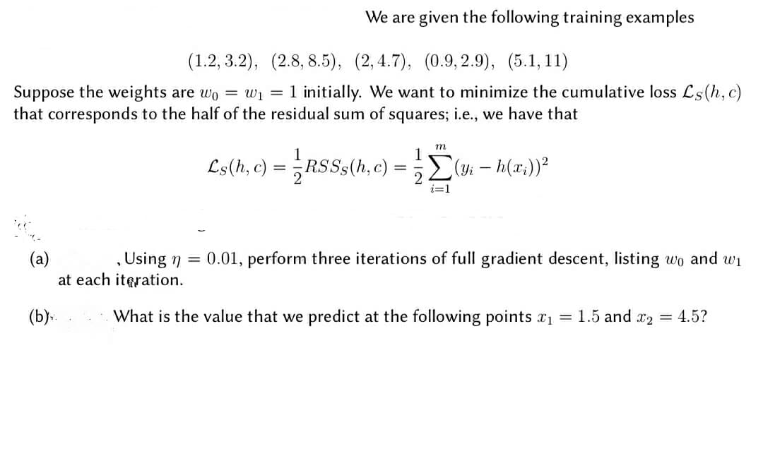 We are given the following training examples
(1.2, 3.2), (2.8, 8.5), (2,4.7), (0.9, 2.9), (5.1, 11)
Suppose the weights are wo = wi
that corresponds to the half of the residual sum of squares; i.e., we have that
= 1 initially. We want to minimize the cumulative loss Ls(h, c)
m
1
RSSS(h, c)
1
Ls(h, c) =
E(yi – h(x;))?
i=1
, Using n = 0.01, perform three iterations of full gradient descent, listing wo and wi
(a)
at each iteration.
(b).
What is the value that we predict at the following points x1 = 1.5 and x2
4.5?
