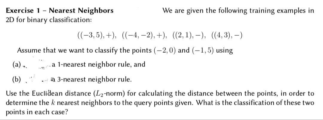 Exercise 1 - Nearest Neighbors
We are given the following training examples in
2D for binary classification:
((-3,5), +), ((-4, –2), +), ((2,1), -), ((4,3),–)
Assume that we want to classify the points (-2,0) and (-1,5) using
(a).
.a 1-nearest neighbor rule, and
(b)
a 3-nearest neighbor rule.
Use the Euclidean distance (L2-norm) for calculating the distance between the points, in order to
determine the k nearest neighbors to the query points given. What is the classification of these two
points in each case?
