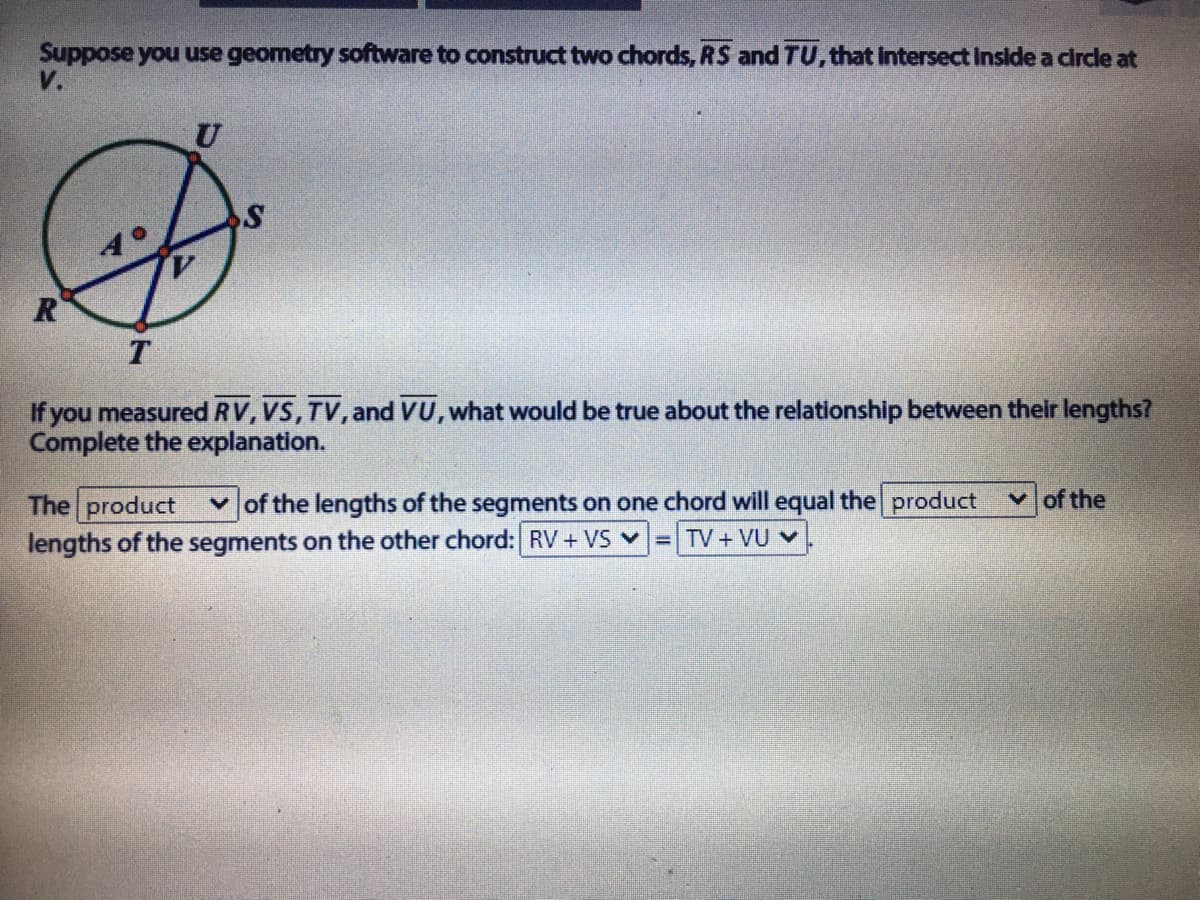 Suppose you use geometry software to construct two chords, RS and TU, that Intersect Inside a circle at
V.
R
T
If you measured RV, VS, TV, and VU, what would be true about the relationship between their lengths?
Complete the explanation.
The product
v of the lengths of the segments on one chord will equal the product
vof the
lengths of the segments on the other chord: RV+ VS v
TV+VU V
