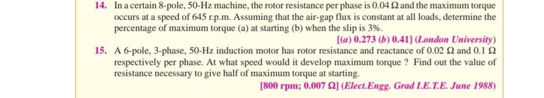 14. In a certain 8-pole, 50-Hz machine, the rotor resistance per phase is 0.04 2 and the maximum torque
occurs at a speed of 645 r.p.m. Assuming that the air-gap flux is constant at all loads, determine the
percentage of maximum torque (a) at starting (b) when the slip is 3%.
[(a) 0.273 (b) 0.41] (London University)
15. A 6-pole, 3-phase, 50-Hz induction motor has rotor resistance and reactance of 0.02 2 and 0.1 2
respectively per phase. At what speed would it develop maximum torque ? Find out the value of
resistance necessary to give half of maximum torque at starting.
[800 rpm; 0.007 2] (Elect.Engg. Grad I.E.T.E. June 1988)
