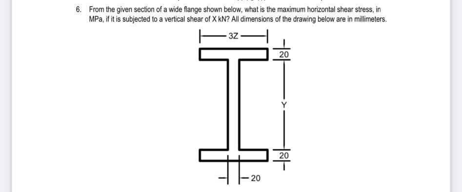 6. From the given section of a wide flange shown below, what is the maximum horizontal shear stress, in
MPa, if it is subjected to a vertical shear of X kN? All dimensions of the drawing below are in millimeters.
3Z
20
20
20
