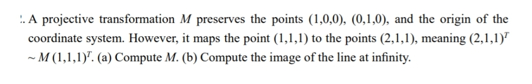 .. A projective transformation M preserves the points (1,0,0), (0,1,0), and the origin of the
coordinate system. However, it maps the point (1,1,1) to the points (2,1,1), meaning (2,1,1)"
- M (1,1,1)". (a) Compute M. (b) Compute the image of the line at infinity.
