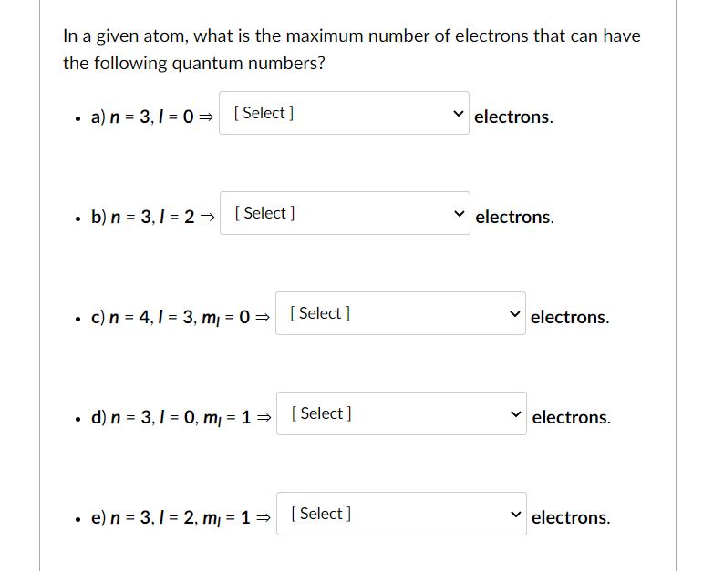 In a given atom, what is the maximum number of electrons that can have
the following quantum numbers?
• a) n = 3,1 = 0 = [ Select]
electrons.
• b) n = 3,1 = 2 = [Select ]
electrons.
• c)n = 4,1 = 3, m, = 0 = [ Select ]
electrons.
• d) n = 3,1 = 0, m, = 1= [ Select ]
electrons.
• e)n = 3,1 = 2, m, = 1 = [Select ]
electrons.
