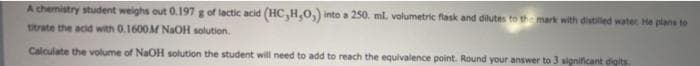 A chemistry student weighs out 0.197 g of lactic acid (HC,H,0,) into a 250. ml. volumetric flask and dilutes to the mark with distilled water He plans to
titrate the acid with 0.1600M NaOH solution.
Calculate the volume of NaOH solution the student will need to add to reach the equivalence point. Round your answer to 3 significant digits

