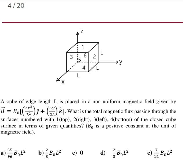 4/ 20
1
3 i 6| 2
→y
4
A cube of edge length L is placed in a non-uniform magnetic field given by
( 2x²'
B = Bo[)) + G) k]. What is the total magnetic flux passing through the
surfaces numbered with 1(top), 2(right), 3(left), 4(bottom) of the closed cube
surface in terms of given quantities? (B, is a positive constant in the unit of
magnetic field).
d) -B,L?
55
a) B,L2
b) B,L
c) 0
96
3
