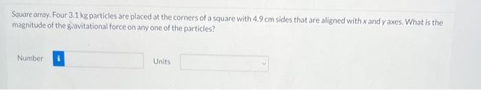 Square array. Four 3.1 kg particles are placed at the corners of a square with 4.9 cm sides that are aligned with x and y axes. What is the
magnitude of the gravitational force on any one of the particles?
Number
Units