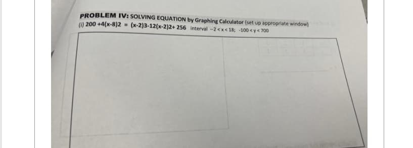 PROBLEM IV: SOLVING EQUATION by Graphing Calculator (set up appropriate window)
(1) 200 +4(x-8)2 = (x-2)3-12(x-2)2+ 256 interval -2<x< 18; -100 <y < 700