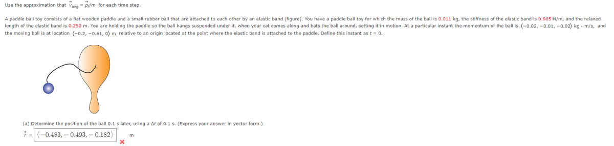 Use the approximation that Vavg = P/m for each time step.
A paddle ball toy consists of a flat wooden paddle and a small rubber ball that are attached to each other by an elastic band (figure). You have a paddle ball toy for which the mass of the ball is 0.011 kg, the stiffness of the elastic band is 0.905 N/m, and the relaxed
length of the elastic band is 0.250 m. You are holding the paddle so the ball hangs suspended under it, when your cat comes along and bats the ball around, setting it in motion. At a particular instant the momentum of the ball is (-0.02, -0.01, -0.02) kg. m/s, and
the moving ball is at location (-0.2,-0.61, 0) m relative to an origin located at the point where the elastic band is attached to the paddle. Define this instant as t = 0.
(a) Determine the position of the ball 0.1 s later, using a At of 0.1 s. (Express your answer in vector form.)
7=(-0.483,-0.493,-0.182)
X
m