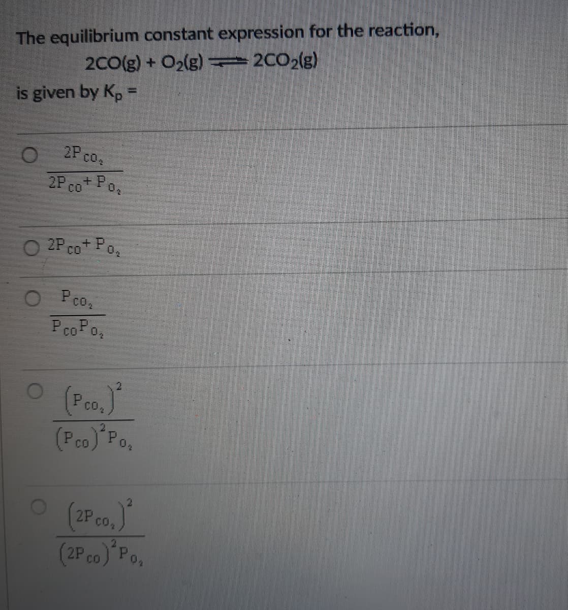 The equilibrium constant expression for the reaction,
2C0(g) + O2(g) =2002(g)
is given by Kp =
2P co.
2P co Po,
CO
O 2P Co Po
O Pco,
PcoPo,
O (Pco.)
(Pco)"Po,
CO
(2P co.)
(2Pco) Po
CO
