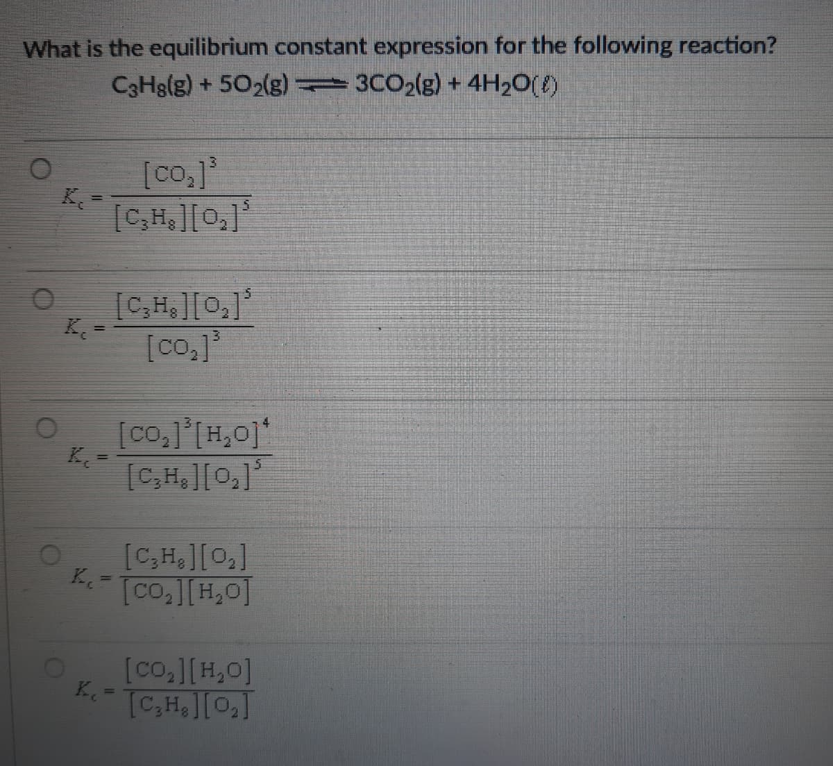 What is the equilibrium constant expression for the following reaction?
C3Hg(g) +502(g) 3CO2(g) + 4H2O({)
[co,]
K=
[C,H,][0,]
[C,H,][0,]
K =
[co,]
[co,]*[H,0]'
K
[C,H,][0,]
[C,H,][0,]
Tco,][H,0]
%3D
OF
[co,][H,0]
TCH,][0,]
