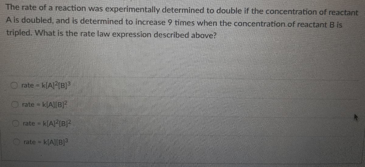 The rate of a reaction was experimentally determined to double if the concentration of reactant
A is doubled, and is determined to increase 9 times when the concentration of reactant B is
tripled. What is the rate law expression described above?
rate = k[A]-{B]*
rate - k(A||B]?
rate = k(A(B*
rate = k[A][B]
