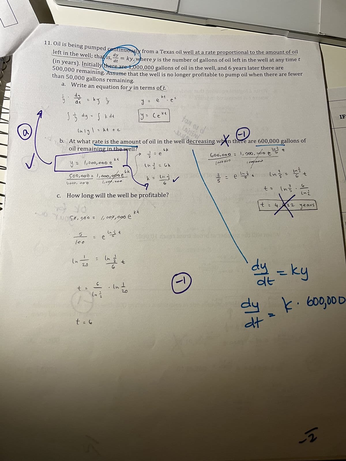 a
J
AS,
11. Oil is being pumped continuously from a Texas oil well at a rate proportional to the amount of oil
dy
dt
left in the well; that is,
=
ky, where y is the number of gallons of oil left in the well at any time t
(in years). Initially there are 1,000,000 gallons of oil in the well, and 6 years later there are
500,000 remaining. Assume that the well is no longer profitable to pump oil when there are fewer
than 50,000 gallons remaining.
a. Write an equation for y in terms of t.
Hobpost
1
½ dy ng
kt
at = ky z
y = e
STORM
S & dy = f k dt
у= секс
Luly |
kt + c
tas os d
when there are 600,000 gallons of
b. At what rate is the amount of oil in the well decreasing wh
oil remaining in the well?
6k
in t
+ 1/12 =
600,000 = 1,000,000 €
e
kt
12/2/2 = e
16 ²/² = 6k
100⁰000
1000000
y = 1,000,000 e
500,000 = 1,000,000 ek
1,000,000
In ²}/² = 14/1/20
k = ln
6 t
loop. 09/0
6
C.
How long will the well be profitable?
lui
22 years
3:30
kt
50,000 = 1,007,0966
Int
=
5
100
Lu 1⁄2
t:
t = 6
=
e
اف
(n
in the
£.
(n =
t
· In 1/10
19
e
화
т
vr/w
()
e luz de
t
37
بدار
t =
t = 4.122
*
dy
due = ky
dt
dy k. 600,000
22
dt
IF
-