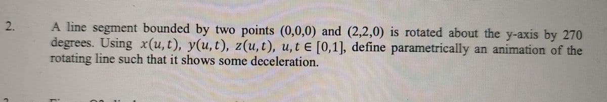 A line segment bounded by two points (0,0,0) and (2,2,0) is rotated about the y-axis by 270
degrees. Using x(u, t), y(u, t), z(u, t), u,t e [0,1], define parametrically an animation of the
rotating line such that it shows some deceleration.
2.
