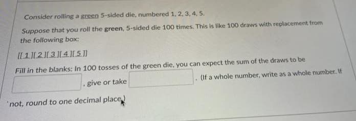 Consider rolling a green 5-sided die, numbered 1, 2, 3, 4, 5.
Suppose that you roll the green, 5-sided die 100 times. This is like 100 draws with replacement from
the following box:
I[1]2[34L5 ]]
Fill in the blanks: In 100 tosses of the green die, you can expect the sum of the draws to be
give or take
(If a whole number, write as a whole number. If
'not, round to one decimal place)
