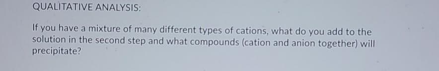 QUALITATIVE ANALYSIS:
If you have a mixture of many different types of cations, what do you add to the
solution in the second step and what compounds (cation and anion together) will
precipitate?
