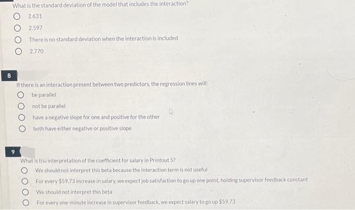 What is the standard deviation of the model that includes the interaction?
2.631
2.597
There is no standard deviation when the interaction is included
2.770
8.
If there is an interaction present between two predictors, the regression lines will:
be parallel
not be parallel
have a negative slope for one and positive for the other
both have either negative or positive slope
What is the interpretation of the coefficient for salary in Printout 5?
We should not interpret this beta because the interaction term is not useful
For every $59.73 increase in salary, we expect job satisfaction to go up one point, holding supervisor feedback constant
We should not interpret this beta
For every one-minute increase in supervisor feedback, we expect salary to go up $59.73
