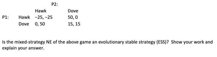 P2:
Hawk
Dove
P1:
Hawk -25, -25
50, 0
Dove 0, 50
15, 15
Is the mixed-strategy NE of the above game an evolutionary stable strategy (ESS)? Show your work and
explain your answer.
