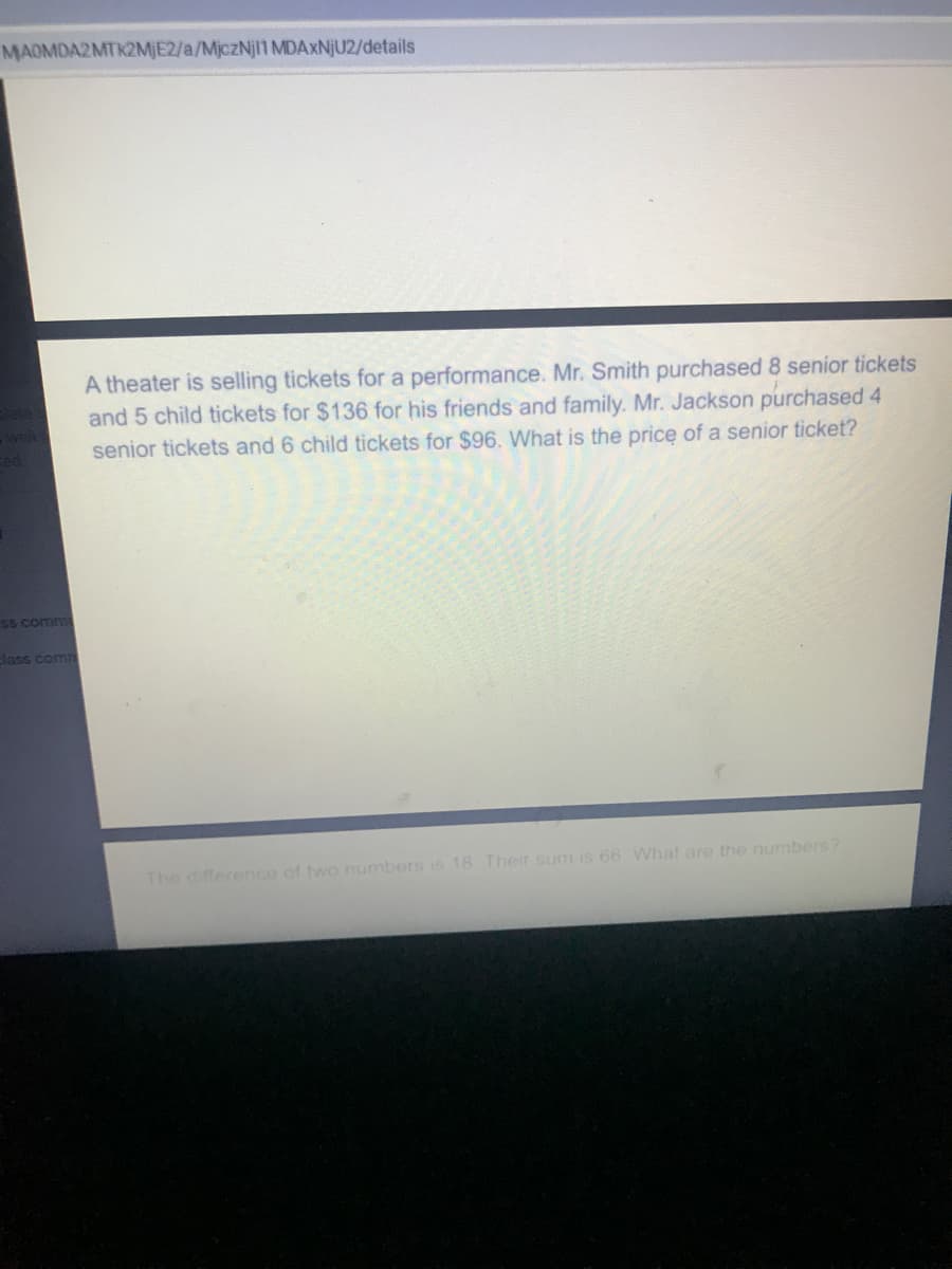 MAOMDA2MTK2MJE2/a/MjczNj1 MDAXNJU2/details
A theater is selling tickets for a performance. Mr. Smith purchased 8 senior tickets
and 5 child tickets for $136 for his friends and family. Mr. Jackson purchased 4
senior tickets and 6 child tickets for $96. What is the price of a senior ticket?
-wel
5S comm
Jass com
The difference of two numbers is 18 Their sum is 66 What are the numbers?
