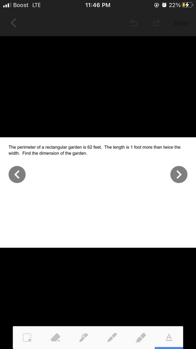 ul Boost LTE
11:46 PM
22% 4
Save
The perimeter of a rectangular garden is 62 feet. The length is 1 foot more than twice the
width. Find the dimension of the garden.
<>
