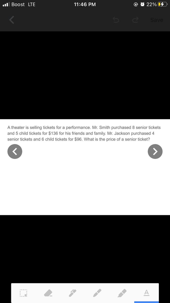 ul Boost LTE
11:46 PM
22% 4
Save
A theater is selling tickets for a performance. Mr. Smith purchased 8 senior tickets
and 5 child tickets for $136 for his friends and family. Mr. Jackson purchased 4
senior tickets and 6 child tickets for $96. What is the price of a senior ticket?
