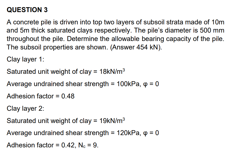 QUESTION 3
A concrete pile is driven into top two layers of subsoil strata made of 10m
and 5m thick saturated clays respectively. The pile's diameter is 500 mm
throughout the pile. Determine the allowable bearing capacity of the pile.
The subsoil properties are shown. (Answer 454 kN).
Clay layer 1:
Saturated unit weight of clay = 18kN/m3
Average undrained shear strength = 100kPa, o = 0
%3D
Adhesion factor = 0.48
Clay layer 2:
Saturated unit weight of clay = 19kN/m3
Average undrained shear strength = 120kPa, q = 0
Adhesion factor = 0.42, Nc = 9.
