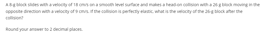 A 8-g block slides with a velocity of 18 cm/s on a smooth level surface and makes a head-on collision with a 26 g block moving in the
opposite direction with a velocity of 9 cm/s. If the collision is perfectly elastic, what is the velocity of the 26-g block after the
collision?
Round your answer to 2 decimal places.
