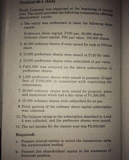 P The estity provided the fllowing transaitions sffecting
Brok Conpany was erganined at the beginning of curt
Problem 20-4 (IAA)
aharebolders equity:
1 The entity was authorined to inaue the following sham
capital
Preference share capital, PI00 par. 30,000 ahares
Ordinary share capital, PS0 par value, 100,000 shares
2 40.000 ordinary shares of were issued for cash at Po0 par
ahare
3. 10.000 preference shares were lasued at PI20 for caah
4. 10,000 preference ahares were subecribed at par value
S P00,000 was received on the above subscription to
preference shares.
6. 1,000 preferenoe shares were iaed in payment of legal
fees of P100,000 in ennnection with organizing the
corporation.
7. 20.000 ordinary ahares were iued for property, plant
and equipment which had a fair value of PL300.000
8. 15,000 ordinary sharea were subecribed for at par.
9 Purty peroent of the ordinary ahare capital subecription
wan collected.
10. The balance owing on the subscription described in 4 and
S was collected, and the preferenoe shares were isued
11. The net income for the current year was P2,000,000.
Required:
a Peepare journal entries to record the transactions uing
the memorandum method.
Present the shareholdera' equity in the statement of
financial position.
