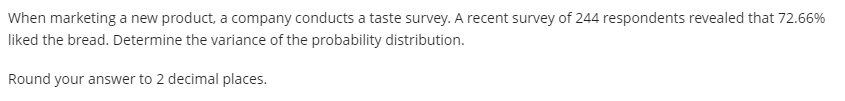 When marketing a new product, a company conducts a taste survey. A recent survey of 244 respondents revealed that 72.66%
liked the bread. Determine the variance of the probability distribution.
Round your answer to 2 decimal places.
