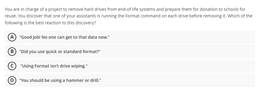 You are in charge of a project to remove hard drives from end-of-life systems and prepare them for donation to schools for
reuse. You discover that one of your assistants is running the Format command on each drive before removing it. Which of the
following is the best reaction to this discovery?
A "Good job! No one can get to that data now."
B "Did you use quick or standard format?"
"Using Format isn't drive wiping."
(D) "You should be using a hammer or drill."
