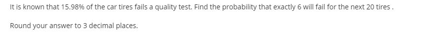 It is known that 15.98% of the car tires fails a quality test. Find the probability that exactly 6 will fail for the next 20 tires.
Round your answer to 3 decimal places.
