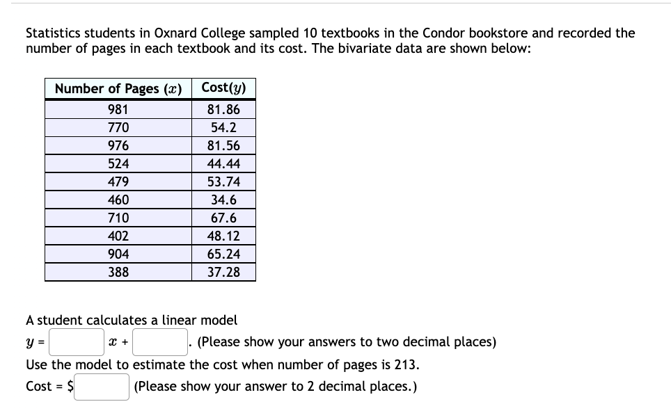 Statistics students in Oxnard College sampled 10 textbooks in the Condor bookstore and recorded the
number of pages in each textbook and its cost. The bivariate data are shown below:
Number of Pages (x)
Cost(y)
981
81.86
770
54.2
976
81.56
524
44.44
479
53.74
460
34.6
710
67.6
402
48.12
904
65.24
388
37.28
A student calculates a linear model
y =
(Please show your answers to two decimal places)
Use the model to estimate the cost when number of pages is 213.
Cost = $
(Please show your answer to 2 decimal places.)
