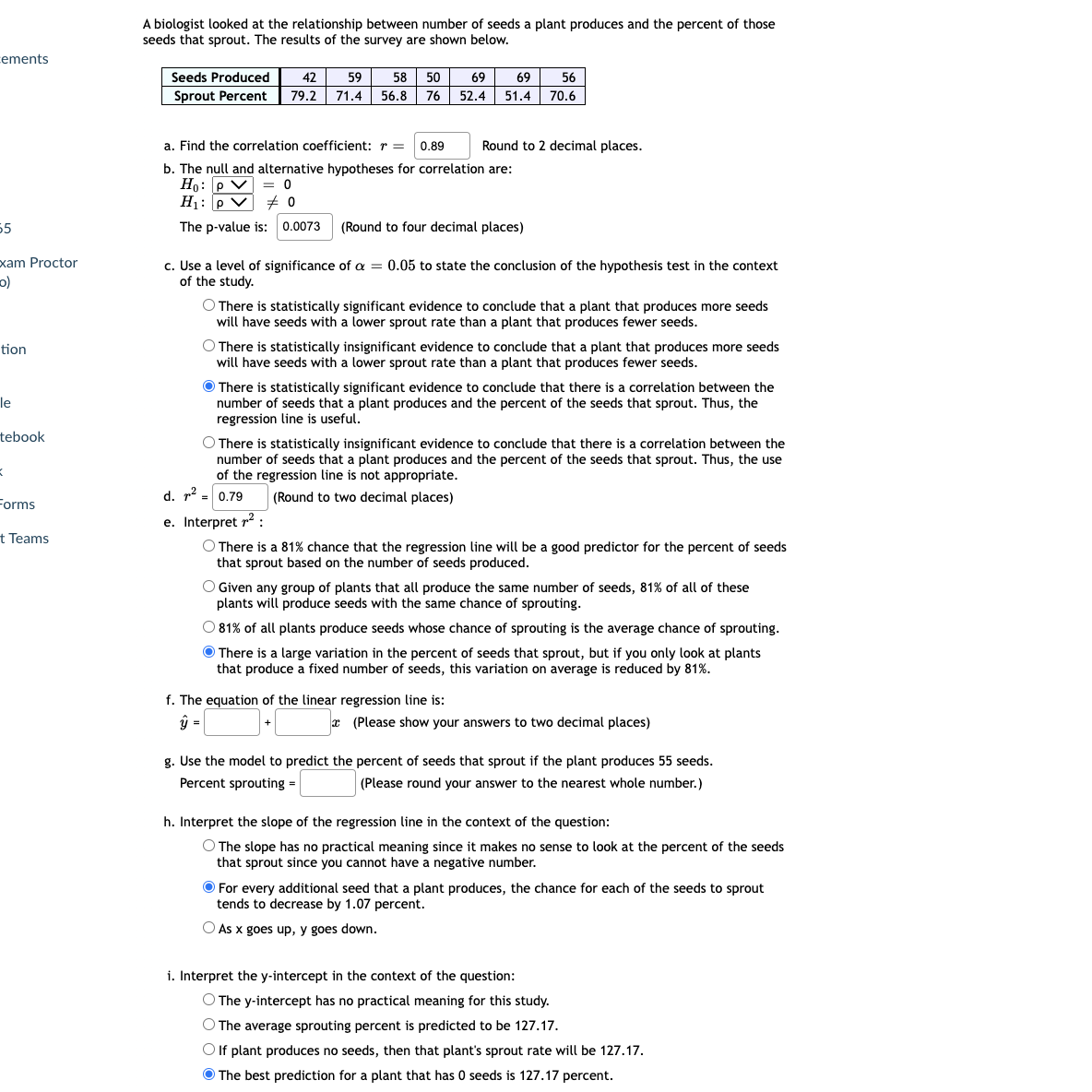 A biologist looked at the relationship between number of seeds a plant produces and the percent of those
seeds that sprout. The results of the survey are shown below.
cements
Seeds Produced
59
58 50
42
69
69
56
Sprout Percent
79.2 71.4
56.8 76 52.4 51.4
70.6
a. Find the correlation coefficient: r = 0.89
Round to 2 decimal places.
b. The null and alternative hypotheses for correlation are:
Ho: P V = o
H1: p V + 0
The p-value is: 0.0073 (Round to four decimal places)
55
xam Proctor
c. Use a level of significance of a = 0.05 to state the conclusion of the hypothesis test in the context
of the study.
O There is statistically significant evidence to conclude that a plant that produces more seeds
will have seeds with a lower sprout rate than a plant that produces fewer seeds.
O There is statistically insignificant evidence to conclude that a plant that produces more seeds
will have seeds with a lower sprout rate than a plant that produces fewer seeds.
tion
O There is statistically significant evidence to conclude that there is a correlation between the
number of seeds that a plant produces and the percent of the seeds that sprout. Thus, the
regression line is useful.
le
tebook
O There is statistically insignificant evidence to conclude that there is a correlation between the
number of seeds that a plant produces and the percent of the seeds that sprout. Thus, the use
of the regression line is not appropriate.
Forms
d. r2 - 0.79
(Round to two decimal places)
=
e. Interpret r2 :
t Teams
O There is a 81% chance that the regression line will be a good predictor for the percent of seeds
that sprout based on the number of seeds produced.
O Given any group of plants that all produce the same number of seeds, 81% of all of these
plants will produce seeds with the same chance of sprouting.
O 81% of all plants produce seeds whose chance of sprouting is the average chance of sprouting.
O There is a large variation in the percent of seeds that sprout, but if you only look at plants
that produce a fixed number of seeds, this variation on average is reduced by 81%.
f. The equation of the linear regression line is:
* (Please show your answers to two decimal places)
g. Use the model to predict the percent of seeds that sprout if the plant produces 55 seeds.
Percent sprouting =
(Please round your answer to the nearest whole number.)
h. Interpret the slope of the regression line in the context of the question:
O The slope has no practical meaning since it makes no sense to look at the percent of the seeds
that sprout since you cannot have a negative number.
O For every additional seed that a plant produces, the chance for each of the seeds to sprout
tends to decrease by 1.07 percent.
O As x goes up, y goes down.
i. Interpret the y-intercept in the context of the question:
O The y-intercept has no practical meaning for this study.
O The average sprouting percent is predicted to be 127.17.
Olf plant produces no seeds, then that plant's sprout rate will be 127.17.
O The best prediction for a plant that has 0 seeds is 127.17 percent.
