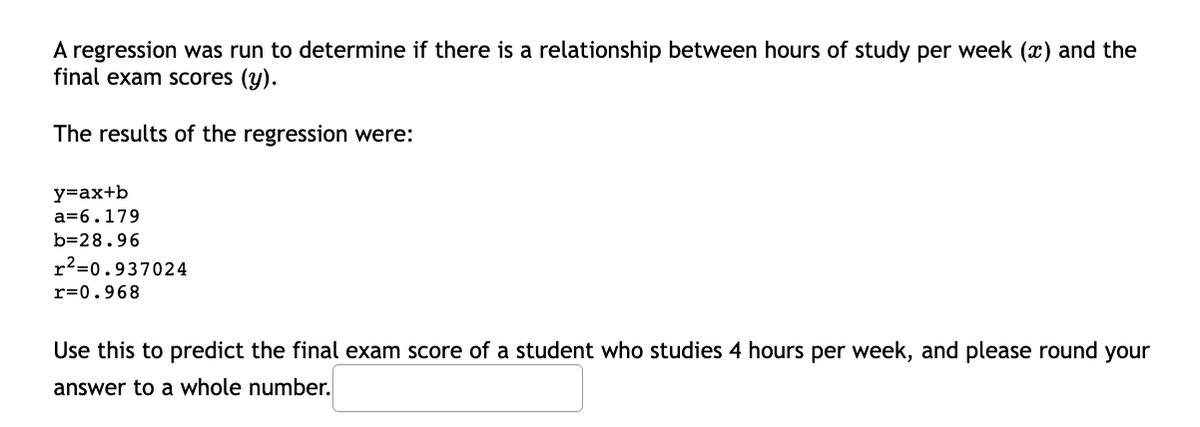 A regression was run to determine if there is a relationship between hours of study per week (x) and the
final exam Scores (y).
The results of the regression were:
y=ax+b
a=6.179
b=28.96
r²=0.937024
r=0.968
Use this to predict the final exam score of a student who studies 4 hours per week, and please round your
answer to a whole number.
