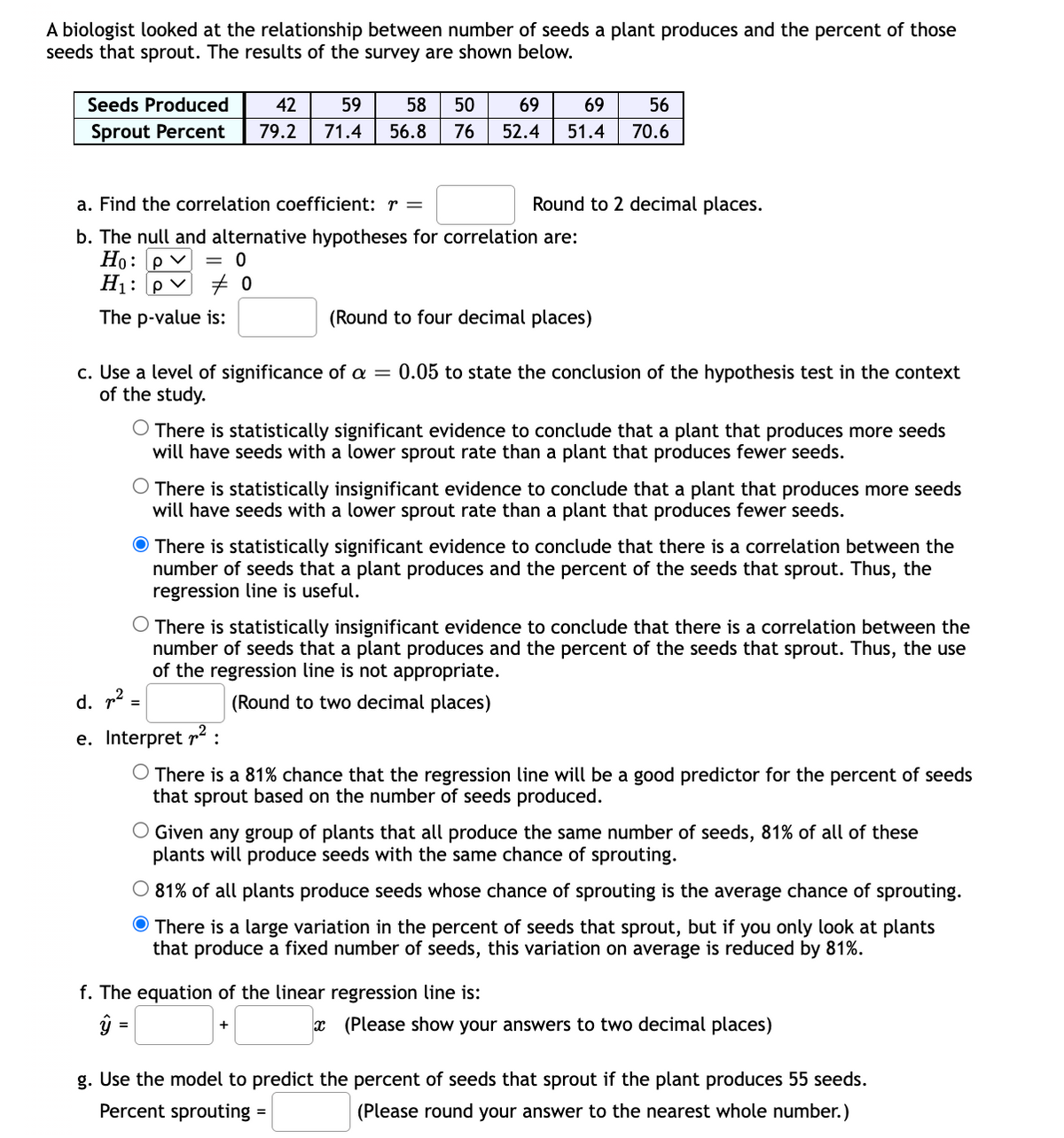 A biologist looked at the relationship between number of seeds a plant produces and the percent of those
seeds that sprout. The results of the survey are shown below.
Seeds Produced
42
59
58
50
69
69
56
Sprout Percent
79.2
71.4
56.8
76
52.4
51.4
70.6
a. Find the correlation coefficient: r =
Round to 2 decimal places.
b. The null and alternative hypotheses for correlation are:
Но: ру
H1: P
= 0
The p-value is:
(Round to four decimal places)
c. Use a level of significance of a = 0.05 to state the conclusion of the hypothesis test in the context
of the study.
There is statistically significant evidence to conclude that a plant that produces more seeds
will have seeds with a lower sprout rate than a plant that produces fewer seeds.
There is statistically insignificant evidence to conclude that a plant that produces more seeds
will have seeds with a lower sprout rate than a plant that produces fewer seeds.
O There is statistically significant evidence to conclude that there is a correlation between the
number of seeds that a plant produces and the percent of the seeds that sprout. Thus, the
regression line is useful.
O There is statistically insignificant evidence to conclude that there is a correlation between the
number of seeds that a plant produces and the percent of the seeds that sprout. Thus, the use
of the regression line is not appropriate.
d. p2
(Round to two decimal places)
=
e. Interpret r :
O There is a 81% chance that the regression line will be a good predictor
that sprout based on the number of seeds produced.
the percent of seeds
O Given any group of plants that all produce the same number of seeds, 81% of all of these
plants will produce seeds with the same chance of sprouting.
O 81% of all plants produce seeds whose chance of sprouting is the average chance of sprouting.
O There is a large variation in the percent of seeds that sprout, but if you only look at plants
that produce a fixed number of seeds, this variation on average is reduced by 81%.
f. The equation of the linear regression line is:
ŷ =
x (Please show your answers to two decimal places)
+
g. Use the model to predict the percent of seeds that sprout if the plant produces 55 seeds.
Percent sprouting =
(Please round your answer to the nearest whole number.)
