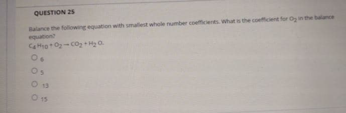 Balance the following equation with smallest whole number coefficients. What is the coefficient for O in the balance
equation?
Ca H10+02- co+ H2 0.
QUESTION 25
Os
O 13
O 15
