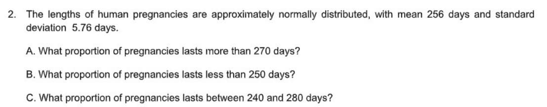 2. The lengths of human pregnancies are approximately normally distributed, with mean 256 days and standard
deviation 5.76 days.
A. What proportion of pregnancies lasts more than 270 days?
B. What proportion of pregnancies lasts less than 250 days?
C. What proportion of pregnancies lasts between 240 and 280 days?