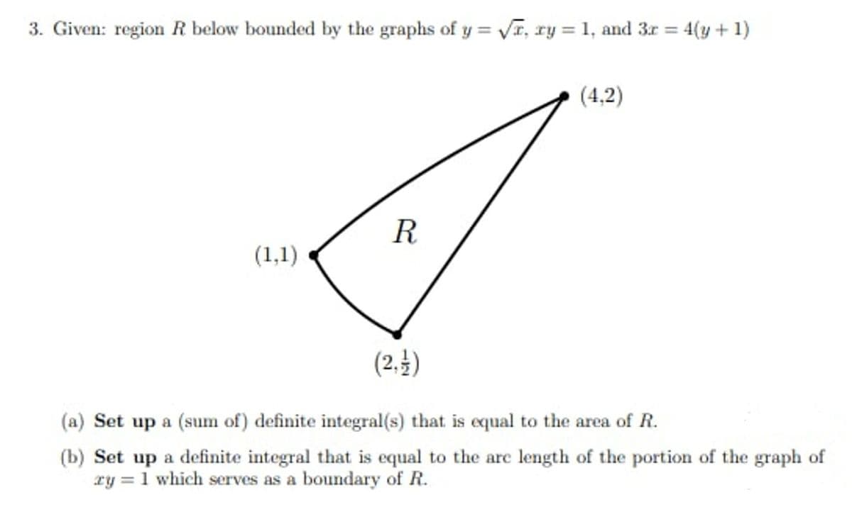 3. Given: region R below bounded by the graphs of y = √, xy = 1, and 3r = = 4(y + 1)
(1,1)
R
(2, 1)
(4,2)
(a) Set up a (sum of) definite integral(s) that is equal to the area of R.
(b) Set up a definite integral that is equal to the arc length of the portion of the graph of
ry = 1 which serves as a boundary of R.