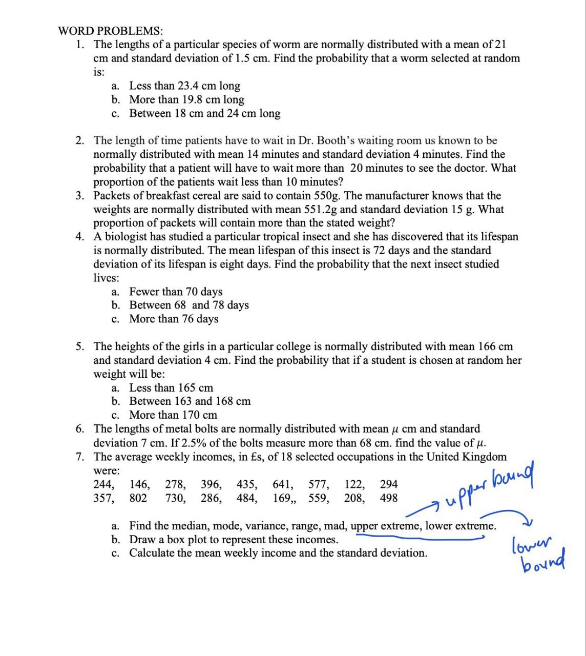 WORD PROBLEMS:
1. The lengths of a particular species of worm are normally distributed with a mean of 21
cm and standard deviation of 1.5 cm. Find the probability that a worm selected at random
is:
a. Less than 23.4 cm long
b.
More than 19.8 cm long
C.
Between 18 cm and 24 cm long
2. The length of time patients have to wait in Dr. Booth's waiting room us known to be
normally distributed with mean 14 minutes and standard deviation 4 minutes. Find the
probability that a patient will have to wait more than 20 minutes to see the doctor. What
proportion of the patients wait less than 10 minutes?
3. Packets of breakfast cereal are said to contain 550g. The manufacturer knows that the
weights are normally distributed with mean 551.2g and standard deviation 15 g. What
proportion of packets will contain more than the stated weight?
4. A biologist has studied a particular tropical insect and she has discovered that its lifespan
is normally distributed. The mean lifespan of this insect is 72 days and the standard
deviation of its lifespan is eight days. Find the probability that the next insect studied
lives:
a. Fewer than 70 days
b. Between 68 and 78 days
c. More than 76 days
5. The heights of the girls in a particular college is normally distributed with mean 166 cm
and standard deviation 4 cm. Find the probability that if a student is chosen at random her
weight will be:
a. Less than 165 cm
b. Between 163 and 168 cm
c. More than 170 cm
6. The lengths of metal bolts are normally distributed with mean μ cm and standard
deviation 7 cm. If 2.5% of the bolts measure more than 68 cm. find the value of μ.
7. The average weekly incomes, in £s, of 18 selected occupations in the United Kingdom
were:
244, 146, 278, 396, 435, 641, 577,
294
122,
357, 802 730, 286, 484, 169,, 559, 208, 498
• upper bound
a. Find the median, mode, variance, range, mad, upper extreme, lower extreme.
b. Draw a box plot to represent these incomes.
c. Calculate the mean weekly income and the standard deviation.
lower
bound