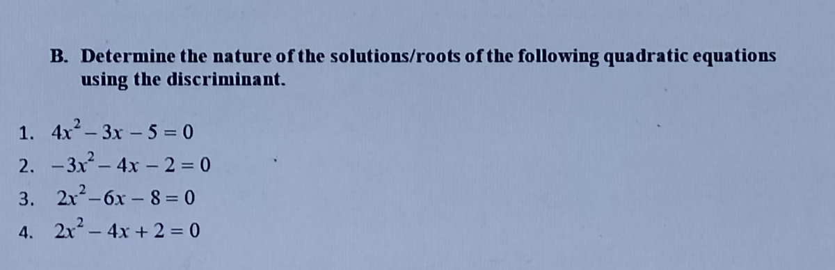 B. Determine the nature of the solutions/roots of the following quadratic equations
using the discriminant.
1.
4x²-3x - 5 = 0
2. -3x² - 4x - 2 = 0
3.
2x²-6x-8=0
4. 2x² - 4x + 2 = 0