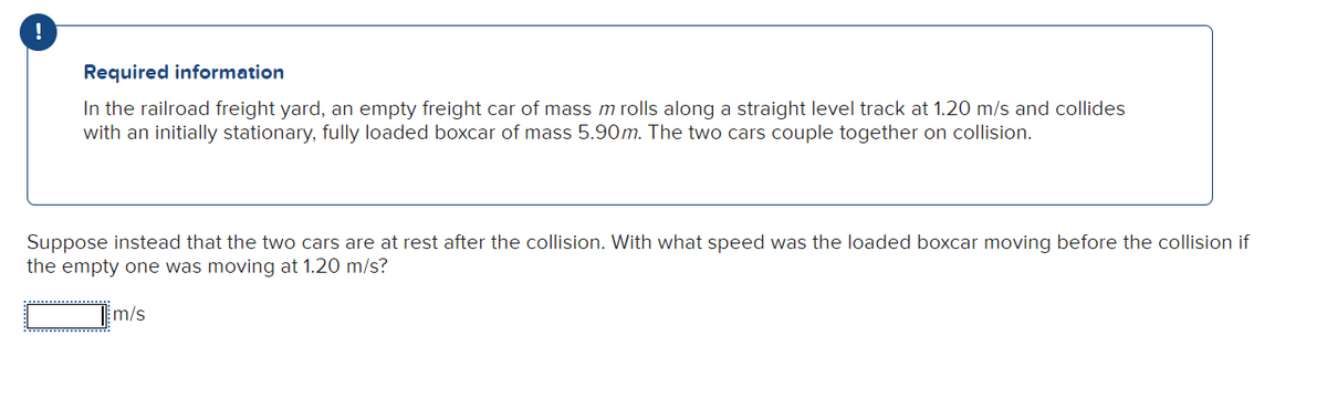 !
Required information
In the railroad freight yard, an empty freight car of mass m rolls along a straight level track at 1.20 m/s and collides
with an initially stationary, fully loaded boxcar of mass 5.90m. The two cars couple together on collision.
Suppose instead that the two cars are at rest after the collision. With what speed was the loaded boxcar moving before the collision if
the empty one was moving at 1.20 m/s?
m/s
