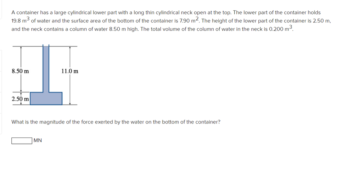 A container has a large cylindrical lower part with a long thin cylindrical neck open at the top. The lower part of the container holds
19.8 m3 of water and the surface area of the bottom of the container is 7.90 m2. The height of the lower part of the container is 2.50 m,
and the neck contains a column of water 8.50 m high. The total volume of the column of water in the neck is 0.200 m3.
8.50 m
11.0 m
2.50 m
What is the magnitude of the force exerted by the water on the bottom of the container?
MN
