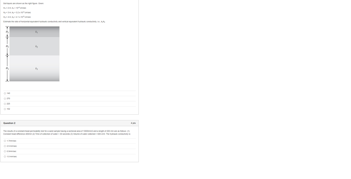 Soil layers are shown as the right figure. Given:
H1 = 2 m, k1 = 10-4 cm/sec
H2 = 3 m, k2 = 3.2 x 10-2 cm/sec
H3 = 4 m, k3 = 4.1 x 10-5 cm/sec
Estimate the ratio of horizontal equivalent hydraulic conductivity and vertical equivalent hydraulic conductivity, i.e., Ky/Kz
H2
k2
H3
k3
O 140
O 270
O 225
O 152
Question 2
4 pts
The results ofa constant-head permeability test for a sand sample having a sectional area of 10000mm2 and a length of 200 mm are as follows: (1)
Constant head difference 400mm (2) Time of collection of water = 30 seconds (3) Volume of water collected = 600 cm3. The hydraulic conductivity is:
O 1.7mm/sec
O 2.9 mm/sec
O 0.5mm/sec
O 1.0 mm/sec
