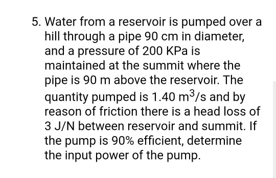 5. Water from a reservoir is pumped over a
hill through a pipe 90 cm in diameter,
and a pressure of 200 KPa is
maintained at the summit where the
pipe is 90 m above the reservoir. The
quantity pumped is 1.40 m3/s and by
reason of friction there is a head loss of
3 J/N between reservoir and summit. If
the pump is 90% efficient, determine
the input power of the pump.
